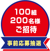 事前応募抽選　100組200名様ご招待