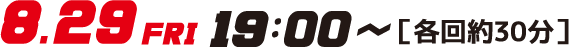 8.29FRI19:00～［各回約30分］